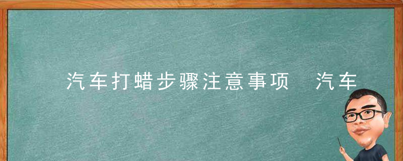 汽车打蜡步骤注意事项 汽车打蜡需要注意什么